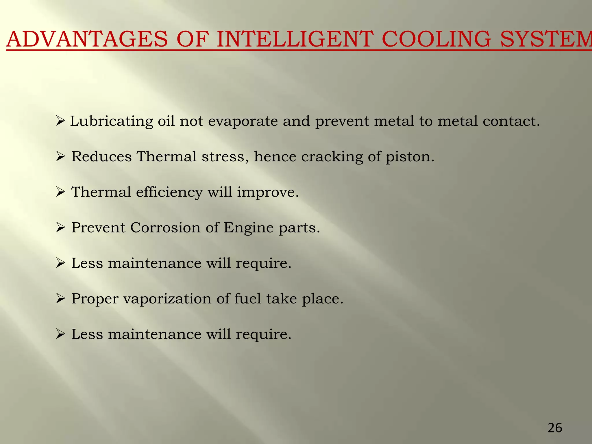 ADVANTAGES OF INTELLIGENT COOLING SYSTEM
 Lubricating oil not evaporate and prevent metal to metal contact.
 Reduces Thermal stress, hence cracking of piston.
 Thermal efficiency will improve.
 Prevent Corrosion of Engine parts.
 Less maintenance will require.
 Proper vaporization of fuel take place.
 Less maintenance will require.
26
 