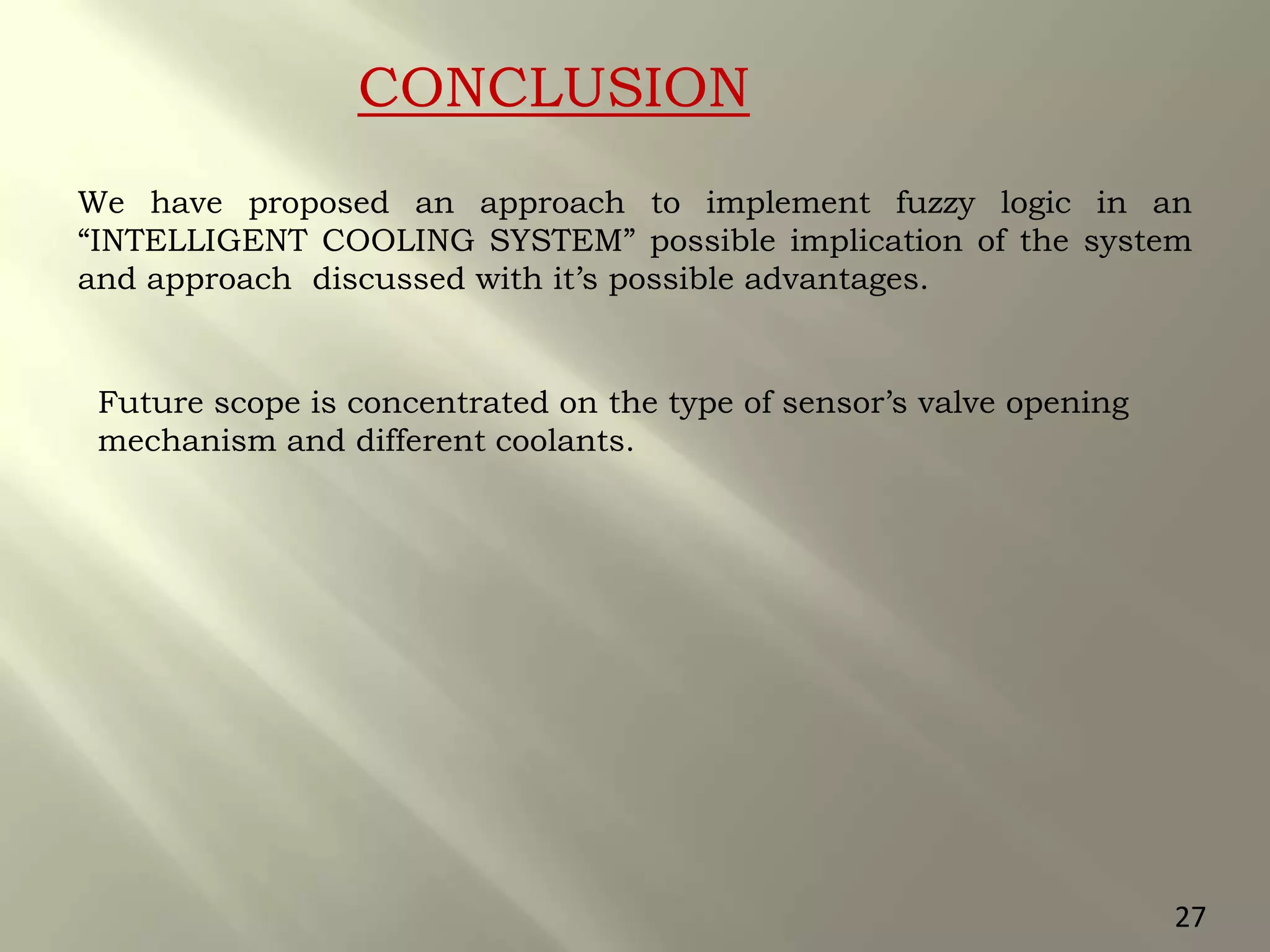CONCLUSION
We have proposed an approach to implement fuzzy logic in an
“INTELLIGENT COOLING SYSTEM” possible implication of the system
and approach discussed with it’s possible advantages.
Future scope is concentrated on the type of sensor’s valve opening
mechanism and different coolants.
27
 