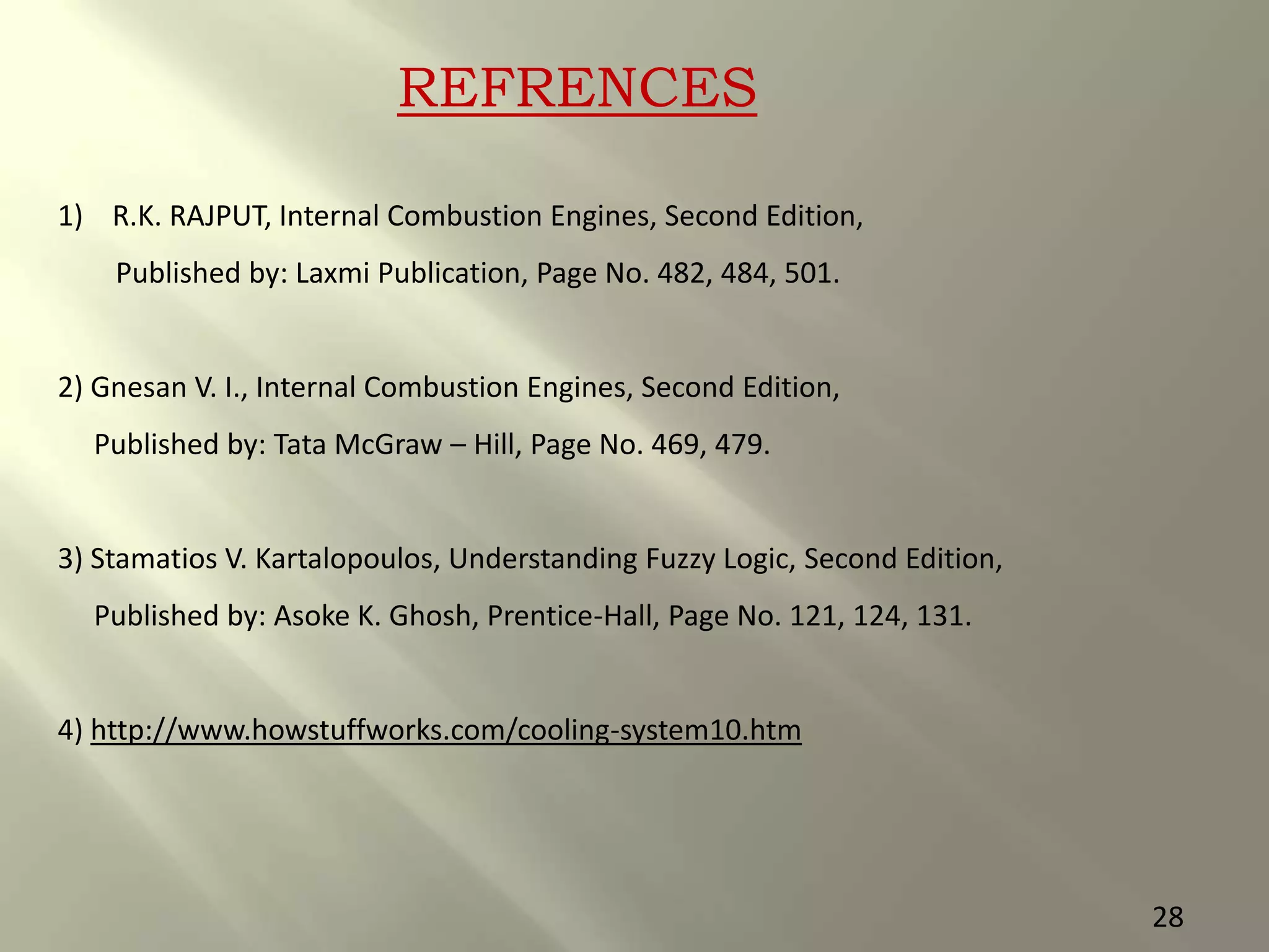 REFRENCES
1) R.K. RAJPUT, Internal Combustion Engines, Second Edition,
Published by: Laxmi Publication, Page No. 482, 484, 501.
2) Gnesan V. I., Internal Combustion Engines, Second Edition,
Published by: Tata McGraw – Hill, Page No. 469, 479.
3) Stamatios V. Kartalopoulos, Understanding Fuzzy Logic, Second Edition,
Published by: Asoke K. Ghosh, Prentice-Hall, Page No. 121, 124, 131.
4) http://www.howstuffworks.com/cooling-system10.htm
28
 