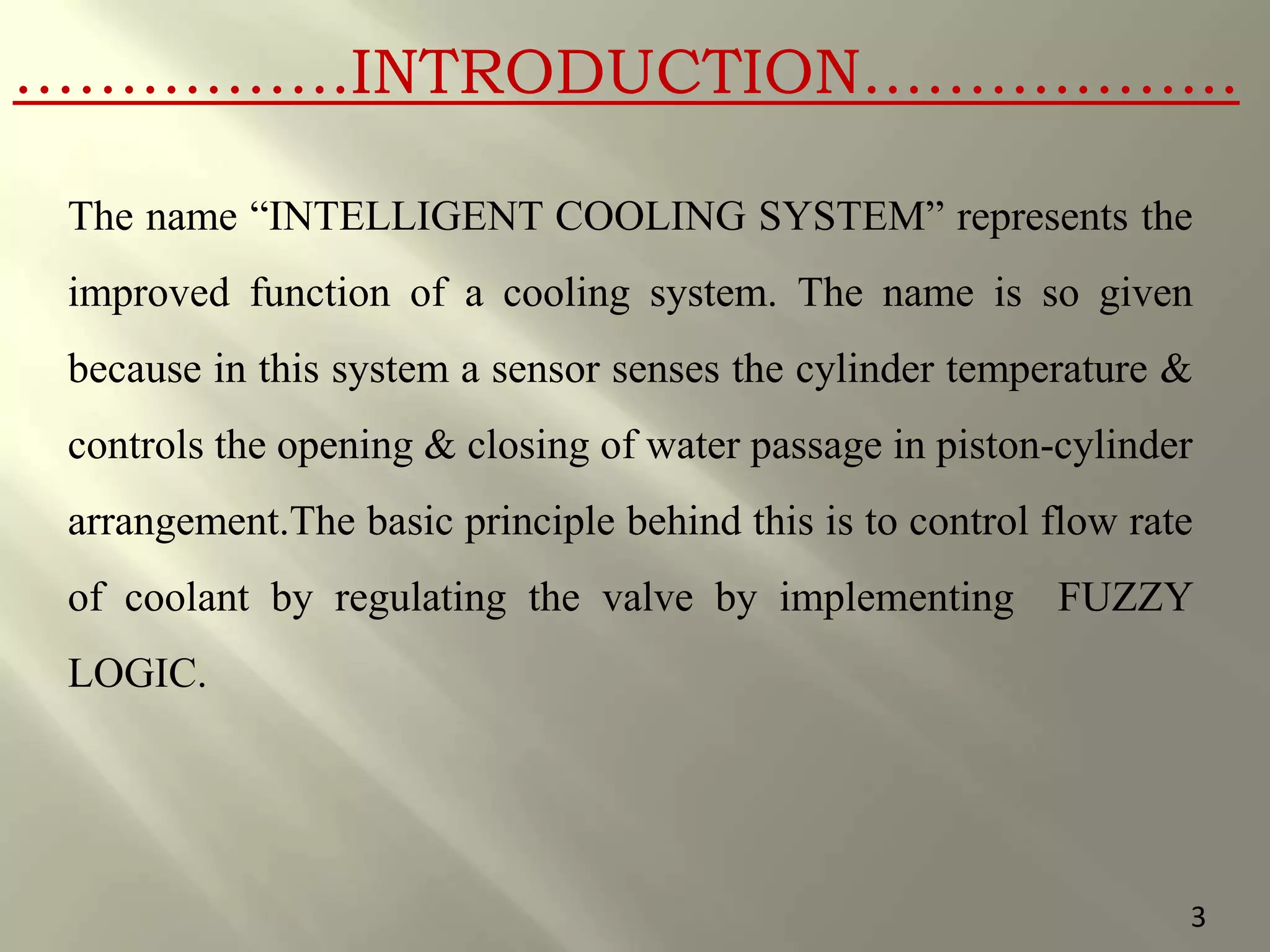 …………….INTRODUCTION……………...
The name “INTELLIGENT COOLING SYSTEM” represents the
improved function of a cooling system. The name is so given
because in this system a sensor senses the cylinder temperature &
controls the opening & closing of water passage in piston-cylinder
arrangement.The basic principle behind this is to control flow rate
of coolant by regulating the valve by implementing FUZZY
LOGIC.
3
 