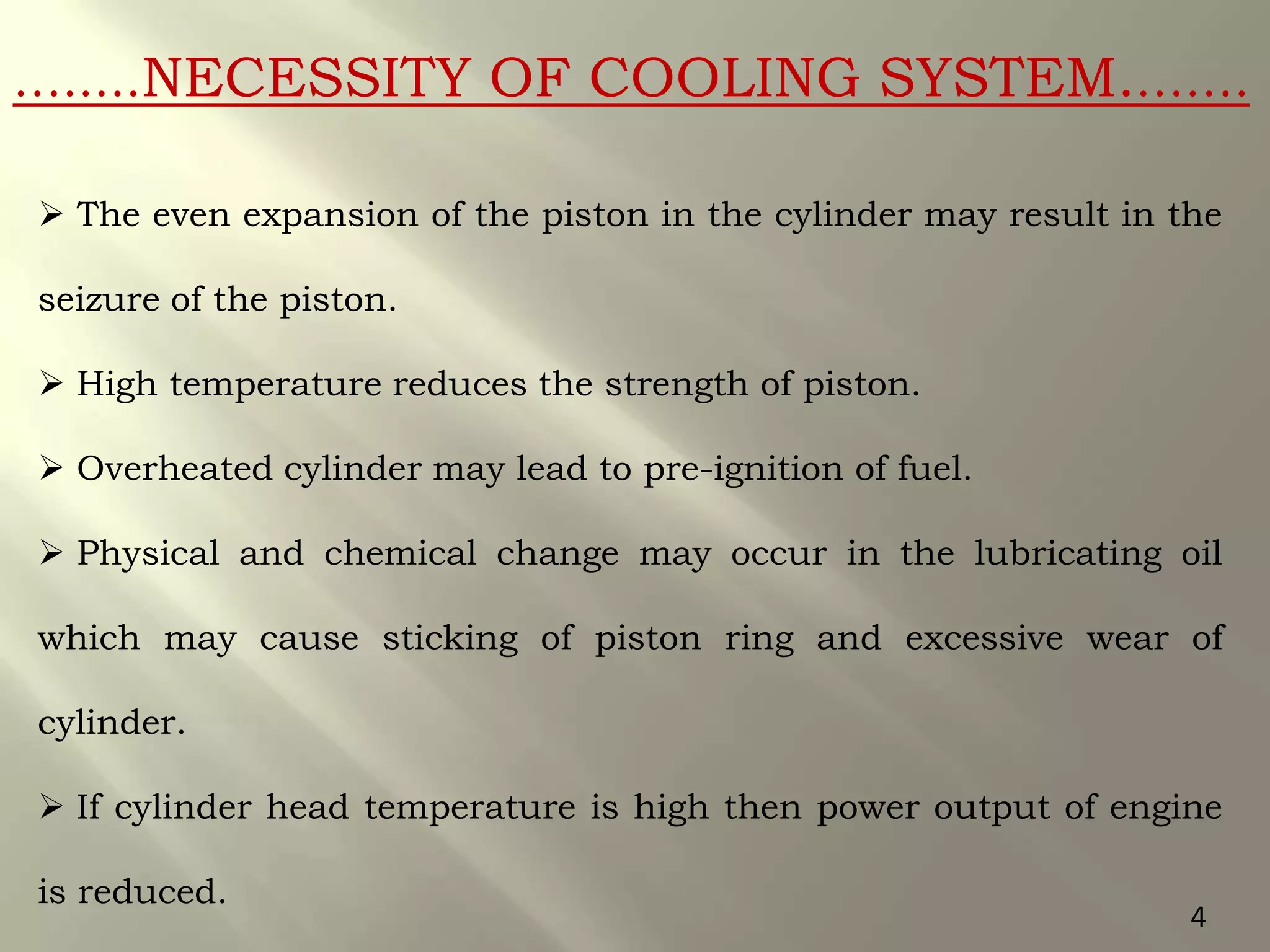 ….....NECESSITY OF COOLING SYSTEM.…….
 The even expansion of the piston in the cylinder may result in the
seizure of the piston.
 High temperature reduces the strength of piston.
 Overheated cylinder may lead to pre-ignition of fuel.
 Physical and chemical change may occur in the lubricating oil
which may cause sticking of piston ring and excessive wear of
cylinder.
 If cylinder head temperature is high then power output of engine
is reduced.
4
 