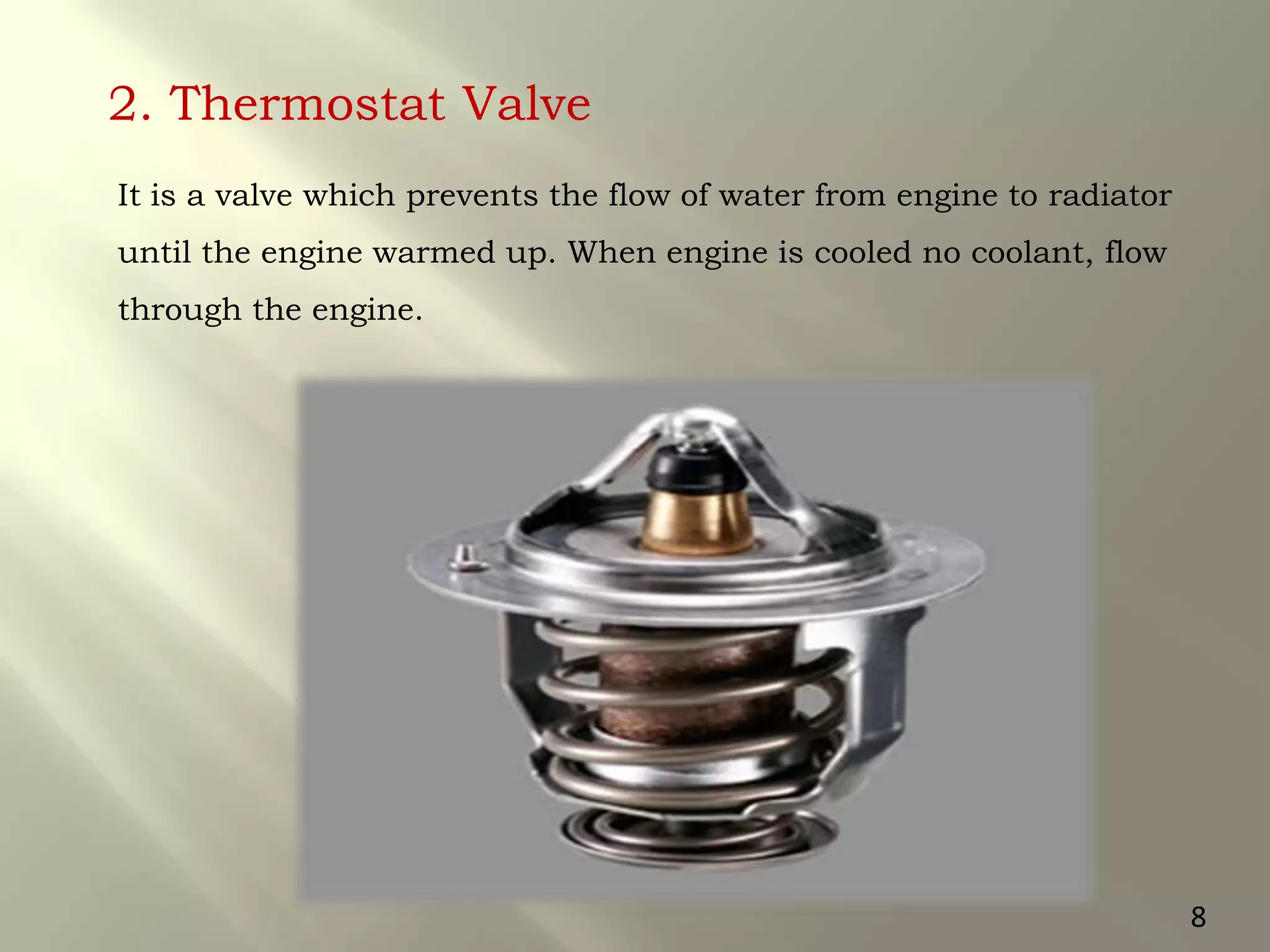 2. Thermostat Valve
It is a valve which prevents the flow of water from engine to radiator
until the engine warmed up. When engine is cooled no coolant, flow
through the engine.
8
 