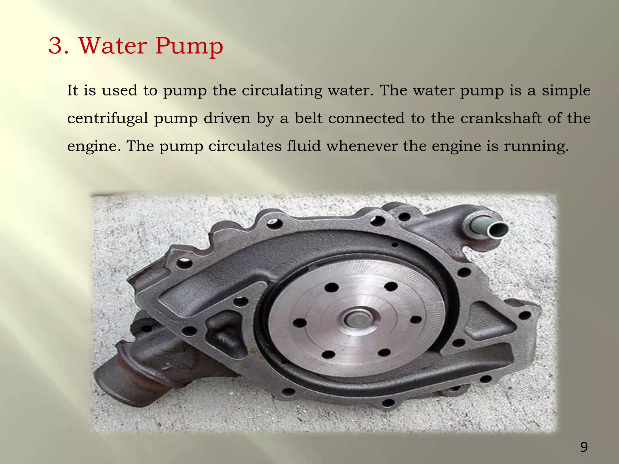 3. Water Pump
It is used to pump the circulating water. The water pump is a simple
centrifugal pump driven by a belt connected to the crankshaft of the
engine. The pump circulates fluid whenever the engine is running.
9
 