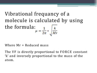 Vibrational frequancy of a
molecule is calculated by using
the formula:
Where Mr = Reduced mass
The VF is directly proportional to FORCE constant
‘k’ and inversely proportional to the mass of the
atom.
 