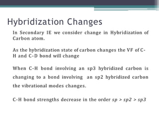 In Secondary IE we consider change in Hybridization of
Carbon atom.
As the hybridization state of carbon changes the VF of C-
H and C-D bond will change
When C-H bond involving an sp3 hybridized carbon is
changing to a bond involving an sp2 hybridized carbon
the vibrational modes changes.
C-H bond strengths decrease in the order sp > sp2 > sp3
Hybridization Changes
 