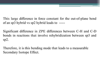 This large difference in force constant for the out-of-plane bend
of an sp3 hybrid vs sp2 hybrid leads to -----
Significant difference in ZPE differences between C-H and C-D
bonds in reactions that involve rehybridization between sp3 and
sp2.
Therefore, it is this bending mode that leads to a measurable
Secondary Isotope Effect.
 