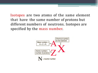 Isotopes are two atoms of the same element
that have the same number of protons but
different numbers of neutrons. Isotopes are
specified by the mass number.
 