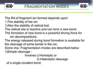 FRAGMENTATION MODES
The RA of fragment ion formed depends upon’
1)The stability of the ion
2)Also the stability of radical lost.
The radical site is reactive and can form a new bond.
The formation of new bond is a powerful driving force for
ion decompositions.
The energy released during bond formation is available for
the cleavage of some bonds in the ion.
Some imp. Fragmentation modes are described below
1)Simple cleavage :
Involves i) Homolytic or
ii) Heterolytic cleavage
of a single covalent bond.
 