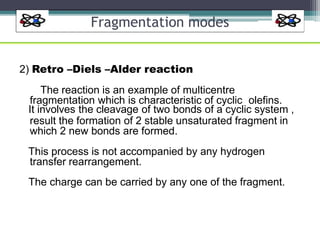 Fragmentation modes
2) Retro –Diels –Alder reaction
The reaction is an example of multicentre
fragmentation which is characteristic of cyclic olefins.
It involves the cleavage of two bonds of a cyclic system ,
result the formation of 2 stable unsaturated fragment in
which 2 new bonds are formed.
This process is not accompanied by any hydrogen
transfer rearrangement.
The charge can be carried by any one of the fragment.
 