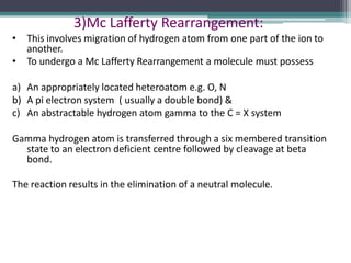 3)Mc Lafferty Rearrangement:
• This involves migration of hydrogen atom from one part of the ion to
another.
• To undergo a Mc Lafferty Rearrangement a molecule must possess
a) An appropriately located heteroatom e.g. O, N
b) A pi electron system ( usually a double bond) &
c) An abstractable hydrogen atom gamma to the C = X system
Gamma hydrogen atom is transferred through a six membered transition
state to an electron deficient centre followed by cleavage at beta
bond.
The reaction results in the elimination of a neutral molecule.
 