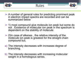Rules
➢ A number of general rules for predicting prominent peak
in electron impact spectra are recorded and can be
summarized below
➢ 1) most compound give molecule ion peak but some do
not . Existence of molecular ion peak in the spectrum is
dependent on the stability of molecule
➢ 2)In case of alkenes , the relative intensity of the
molecule ion peak is greatest for the straight chain
compound but,
a) The intensity decreases with increases degree of
branching.
b) The intensity decreases with increasing molecular
weight in a homologous series.
 