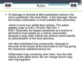 Rules
➢ 3) cleavage is favored at alkyl substituted carbons ,the
more substituted ,the more likely is the cleavage .Hence
the tertiary carbocation is more suitable than secondary,
which is more turn stable then primary. The cation
stability order is CH3 < R-CH2 <R2 CH+ <
R3C+.Generally the largest substituent at a branch is
eliminated most readily as a radical, presumably
because a long chain radical can achieve some stability
by delocalization of the lone electrons.
4)In alkyl substituted ring compounds, cleavage is
favoured at the bound at the bond beta to the ring giving
the resonance stabilized benzyl ion.
5)Saturated rings containing side chain, lose the side
chains at the alpha bond. the ve+ charge tend to stay
with ring fragment.
 