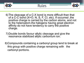 Rules
6)The cleavage of a C-X bond is more difficult than that
of a C-C bond (X=O, N, S, F, CI, etc). If occurred ,the
positive charge is carried by the carbon atoms, and not
to the heteroatom.the halogens having great electron
affinity do not have tendency to carry the positive
charge.
7)Double bonds favour allylic cleavage and give the
resonance stabilized allylic carbonium ion.
8)Compounds containing a carbonyl group tend to break at
this group with positive charge remaining with the
carbonyl portions.
 