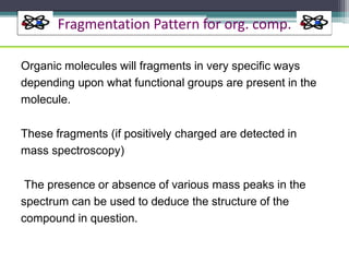 Fragmentation Pattern for org. comp.
Organic molecules will fragments in very specific ways
depending upon what functional groups are present in the
molecule.
These fragments (if positively charged are detected in
mass spectroscopy)
The presence or absence of various mass peaks in the
spectrum can be used to deduce the structure of the
compound in question.
 
