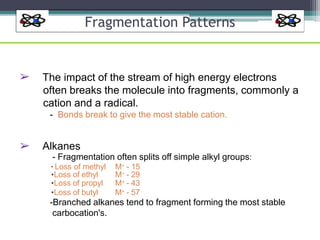 Fragmentation Patterns
➢ The impact of the stream of high energy electrons
often breaks the molecule into fragments, commonly a
cation and a radical.
- Bonds break to give the most stable cation.
➢ Alkanes
- Fragmentation often splits off simple alkyl groups:
▪ Loss of methyl M+ - 15
•Loss of ethyl
•Loss of propyl
•Loss of butyl
M+ - 29
M+ - 43
M+ - 57
-Branched alkanes tend to fragment forming the most stable
carbocation's.
 