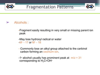 Fragmentation Patterns
➢ Alcohols :
-Fragment easily resulting in very small or missing parent ion
peak
-May lose hydroxyl radical or water
-M+ - 17 or M+ - 18
- Commonly lose an alkyl group attached to the carbinol
carbon forming an oxonium ion.
-1o alcohol usually has prominent peak at m/z = 31
corresponding to H2C=OH+
 