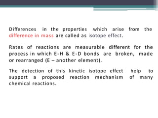 Differences in the properties which arise from the
difference in mass are called as isotope effect.
Rates of reactions are measurable different for the
process in which E-H & E-D bonds are broken, made
or rearranged (E – another element).
The detection of this kinetic isotope effect help to
support a proposed reaction mechanism of many
chemical reactions.
 