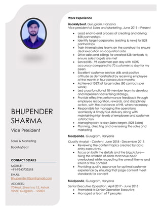 Work Experience
BookMySeat, Gurugram, Haryana
Vice president of Sales and Marketing, June 2019 – Present
 Lead end-to-end process of creating and driving
B2B partnerships
 Identify target corporates (existing & new) for B2B
partnerships
 Train internal sales teams on the construct to ensure
deal execution on acquisition side
 Drive sales and billings for created B2B verticals to
ensure sales targets are met
 Served 85 - 95 customers per day with 100%
accuracy compared to 70 customers a day for my
peers
 Excellent customer service skills and positive
attitude as demonstrated by receiving employee
of the month in four consecutive months
 Achieved 158% of target sales (80 contacts per
week)
 Led cross-functional 10-member team to develop
and implement advertising strategy.
 Provide effective performance feedback through
employee recognition, rewards, and disciplinary
action, with the assistance of HR, when necessary.
 Responsible for managing the operations
seamlessly & timely SLA delivery along with
maintaining high levels of employee and customer
satisfaction
 Managing day to day Sales targets (B2B Sales)
 Planning, directing and overseeing the sales and
marketing
foodpanda, Gurugram, Haryana
Quality Analyst - Content, June 2018 - December 2018
 Reviewing the content topics created by data
entry executives.
 Focus on both the details and the big picture—
fixing the smallest of errors that have been
overlooked while respecting the overall theme and
intent of the content
 Providing quality assurance for optimal customer
experience by ensuring that page content meet
standards for content
foodpanda, Gurugram, Haryana
Senior Executive Operation, April 2017 - June 2018
 Promoted to Senior Operation Executive
 Managed a team of 7 peoples
BHUPENDER
SHARMA
Vice President
Sales & Marketing
BookMySeat
CONTACT DETAILS
MOBILE:
+91-9540733518
EMAIL:
Bhupender10jan@gmail.com
ADDRESS:
704A/6, Street no 15, Ashok
Vihar, Gurgaon - 122001
 