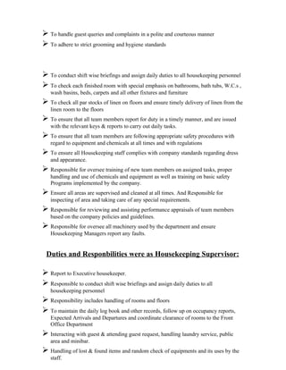  To handle guest queries and complaints in a polite and courteous manner
 To adhere to strict grooming and hygiene standards


 To conduct shift wise briefings and assign daily duties to all housekeeping personnel
 To check each finished room with special emphasis on bathrooms, bath tubs, W.C.s ,
   wash basins, beds, carpets and all other fixtures and furniture
 To check all par stocks of linen on floors and ensure timely delivery of linen from the
   linen room to the floors
 To ensure that all team members report for duty in a timely manner, and are issued
   with the relevant keys & reports to carry out daily tasks.
 To ensure that all team members are following appropriate safety procedures with
   regard to equipment and chemicals at all times and with regulations
 To ensure all Housekeeping staff complies with company standards regarding dress
   and appearance.
 Responsible for oversee training of new team members on assigned tasks, proper
   handling and use of chemicals and equipment as well as training on basic safety
   Programs implemented by the company.
 Ensure all areas are supervised and cleaned at all times. And Responsible for
   inspecting of area and taking care of any special requirements.
 Responsible for reviewing and assisting performance appraisals of team members
   based on the company policies and guidelines.
 Responsible for oversee all machinery used by the department and ensure
   Housekeeping Managers report any faults.


 Duties and Responbilities were as Housekeeping Supervisor:

 Report to Executive housekeeper.
 Responsible to conduct shift wise briefings and assign daily duties to all
   housekeeping personnel
 Responsibility includes handling of rooms and floors
 To maintain the daily log book and other records, follow up on occupancy reports,
   Expected Arrivals and Departures and coordinate clearance of rooms to the Front
   Office Department
 Interacting with guest & attending guest request, handling laundry service, public
   area and minibar.
 Handling of lost & found items and random check of equipments and its uses by the
   staff.
 