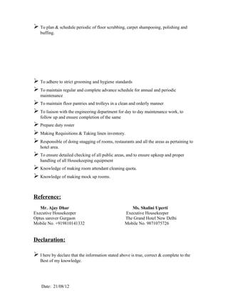  To plan & schedule periodic of floor scrubbing, carpet shampooing, polishing and
   buffing.




 To adhere to strict grooming and hygiene standards
 To maintain regular and complete advance schedule for annual and periodic
   maintenance
 To maintain floor pantries and trolleys in a clean and orderly manner
 To liaison with the engineering department for day to day maintenance work, to
   follow up and ensure completion of the same
 Prepare duty roster
 Making Requisitions & Taking linen inventory.
 Responsible of doing snagging of rooms, restaurants and all the areas as pertaining to
   hotel area.
 To ensure detailed checking of all public areas, and to ensure upkeep and proper
   handling of all Housekeeping equipment
 Knowledge of making room attendant cleaning quota.
 Knowledge of making mock up rooms.


Reference:
   Mr. Ajay Dhar                                      Ms. Shalini Uperti
Executive Housekeeper                              Executive Housekeeper
Optus sarover Gurgaon                              The Grand Hotel New Delhi
Mobile No. +919810141332                           Mobile No. 9871075726


Declaration:

 I here by declare that the information stated above is true, correct & complete to the
   Best of my knowledge.




    Date: 21/08/12
 