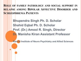 ROLE OF FAMILY PATHOLOGY AND SOCIAL SUPPORT IN
RELAPSE AMONG BIPOLAR AFFECTIVE DISORDER AND
SCHIZOPHRENIA PATIENTS

     Bhupendra Singh Ph. D. Scholar
     Shahid Eqbal Ph. D. Scholar
     Prof. (Dr.) Amool R. Singh, Director
     Dr. Manisha Kiran Assistant Professor

     Ranchi Institute of Neuro Psychiatry and Allied Sciences
 