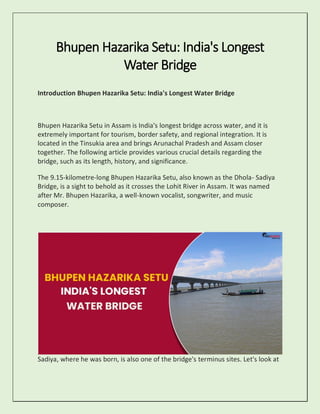 Bhupen Hazarika Setu: India's Longest
Water Bridge
Introduction Bhupen Hazarika Setu: India's Longest Water Bridge
Bhupen Hazarika Setu in Assam is India's longest bridge across water, and it is
extremely important for tourism, border safety, and regional integration. It is
located in the Tinsukia area and brings Arunachal Pradesh and Assam closer
together. The following article provides various crucial details regarding the
bridge, such as its length, history, and significance.
The 9.15-kilometre-long Bhupen Hazarika Setu, also known as the Dhola- Sadiya
Bridge, is a sight to behold as it crosses the Lohit River in Assam. It was named
after Mr. Bhupen Hazarika, a well-known vocalist, songwriter, and music
composer.
Sadiya, where he was born, is also one of the bridge's terminus sites. Let's look at
 
