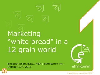 Marketing
“white bread” in a
12 grain world
Bhupesh Shah, B.Sc., MBA | ethnicomm inc.
October 17th, 2011
 