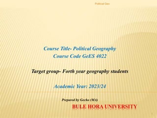 BULE HORA UNIVERSITY
Course Title- Political Geography
Course Code GeES 4022
Target group- Forth year geography students
Academic Year: 2023/24
Prepared by Gecho (MA)
Political Geo
1
 