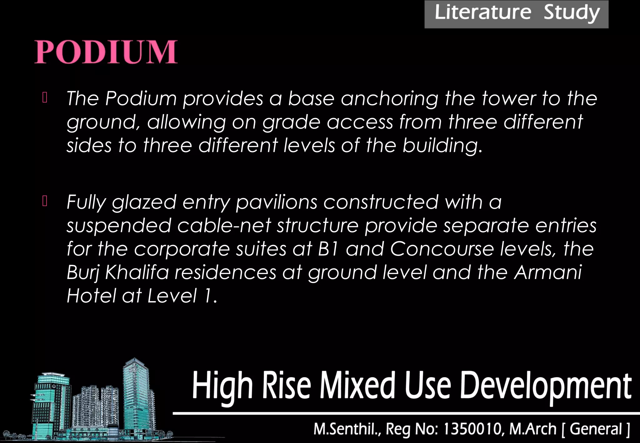  The Podium provides a base anchoring the tower to the
ground, allowing on grade access from three different
sides to three different levels of the building.
 Fully glazed entry pavilions constructed with a
suspended cable-net structure provide separate entries
for the corporate suites at B1 and Concourse levels, the
Burj Khalifa residences at ground level and the Armani
Hotel at Level 1.
 