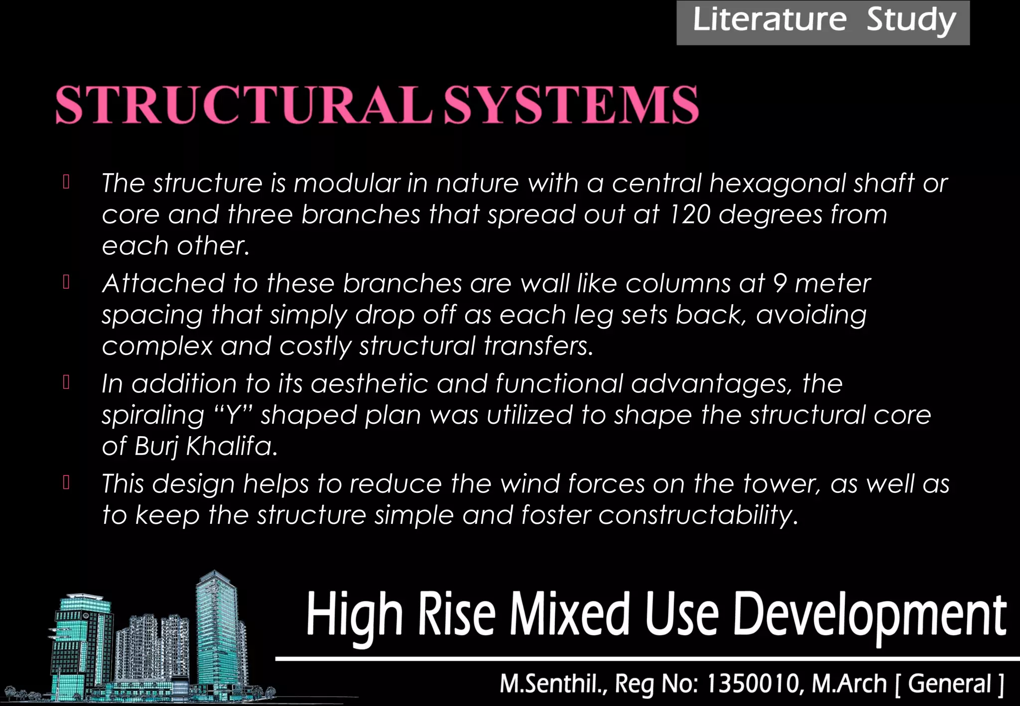  The structure is modular in nature with a central hexagonal shaft or
core and three branches that spread out at 120 degrees from
each other.
 Attached to these branches are wall like columns at 9 meter
spacing that simply drop off as each leg sets back, avoiding
complex and costly structural transfers.
 In addition to its aesthetic and functional advantages, the
spiraling “Y” shaped plan was utilized to shape the structural core
of Burj Khalifa. 
 This design helps to reduce the wind forces on the tower, as well as
to keep the structure simple and foster constructability.
 