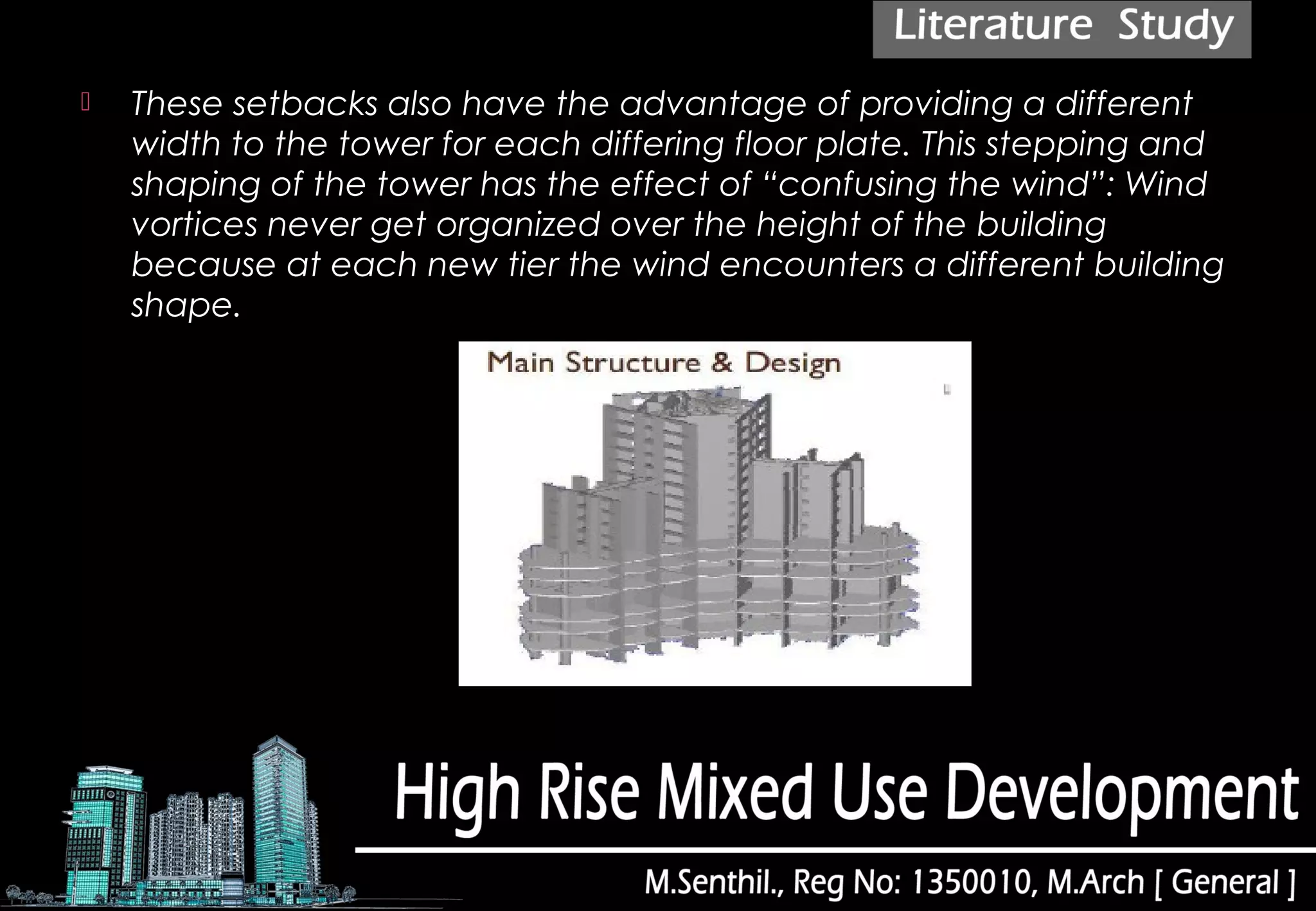  These setbacks also have the advantage of providing a different
width to the tower for each differing floor plate. This stepping and
shaping of the tower has the effect of “confusing the wind”: Wind
vortices never get organized over the height of the building
because at each new tier the wind encounters a different building
shape.
 