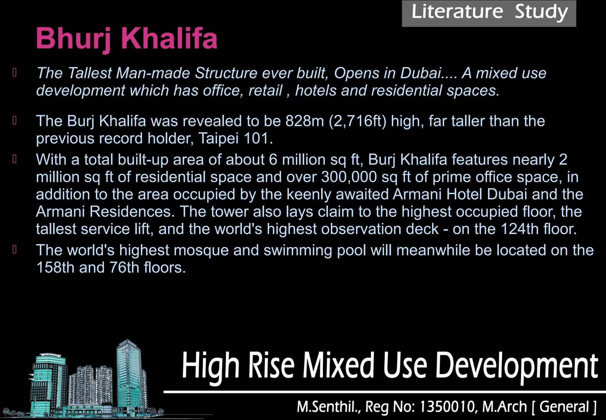  The Tallest Man-made Structure ever built, Opens in Dubai.... A mixed use
development which has office, retail , hotels and residential spaces.
 The Burj Khalifa was revealed to be 828m (2,716ft) high, far taller than the
previous record holder, Taipei 101.
 With a total built-up area of about 6 million sq ft, Burj Khalifa features nearly 2
million sq ft of residential space and over 300,000 sq ft of prime office space, in
addition to the area occupied by the keenly awaited Armani Hotel Dubai and the
Armani Residences. The tower also lays claim to the highest occupied floor, the
tallest service lift, and the world's highest observation deck - on the 124th floor.
 The world's highest mosque and swimming pool will meanwhile be located on the
158th and 76th floors.
 