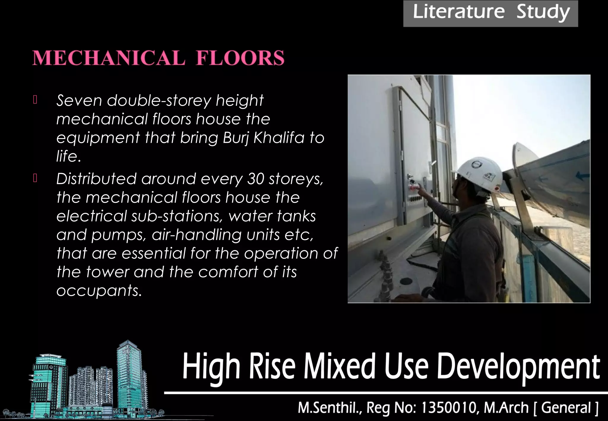  Seven double-storey height
mechanical floors house the
equipment that bring Burj Khalifa to
life.
 Distributed around every 30 storeys,
the mechanical floors house the
electrical sub-stations, water tanks
and pumps, air-handling units etc,
that are essential for the operation of
the tower and the comfort of its
occupants.
 