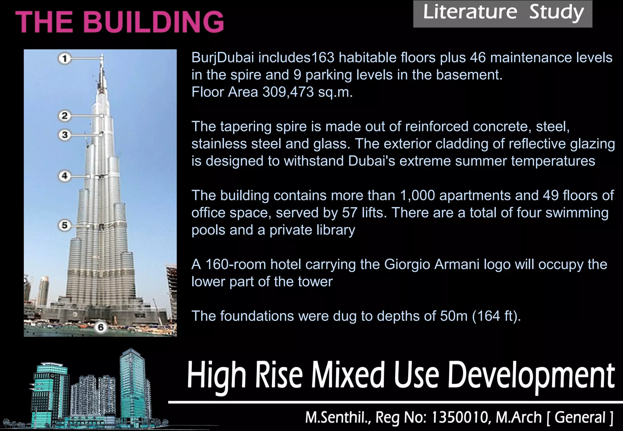 BurjDubai includes163 habitable floors plus 46 maintenance levels
in the spire and 9 parking levels in the basement.
Floor Area 309,473 sq.m.
The tapering spire is made out of reinforced concrete, steel,
stainless steel and glass. The exterior cladding of reflective glazing
is designed to withstand Dubai's extreme summer temperatures
The building contains more than 1,000 apartments and 49 floors of
office space, served by 57 lifts. There are a total of four swimming
pools and a private library
A 160-room hotel carrying the Giorgio Armani logo will occupy the
lower part of the tower
The foundations were dug to depths of 50m (164 ft).
 