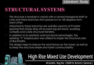  The structure is modular in nature with a central hexagonal shaft or
core and three branches that spread out at 120 degrees from
each other.
 Attached to these branches are wall like columns at 9 meter
spacing that simply drop off as each leg sets back, avoiding
complex and costly structural transfers.
 In addition to its aesthetic and functional advantages, the
spiraling “Y” shaped plan was utilized to shape the structural core
of Burj Khalifa. 
 This design helps to reduce the wind forces on the tower, as well as
to keep the structure simple and foster constructability.
 
