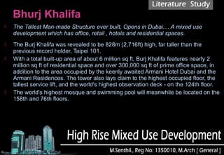  The Tallest Man-made Structure ever built, Opens in Dubai.... A mixed use
development which has office, retail , hotels and residential spaces.
 The Burj Khalifa was revealed to be 828m (2,716ft) high, far taller than the
previous record holder, Taipei 101.
 With a total built-up area of about 6 million sq ft, Burj Khalifa features nearly 2
million sq ft of residential space and over 300,000 sq ft of prime office space, in
addition to the area occupied by the keenly awaited Armani Hotel Dubai and the
Armani Residences. The tower also lays claim to the highest occupied floor, the
tallest service lift, and the world's highest observation deck - on the 124th floor.
 The world's highest mosque and swimming pool will meanwhile be located on the
158th and 76th floors.
 