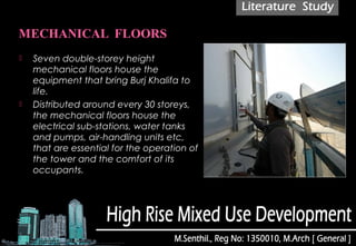  Seven double-storey height
mechanical floors house the
equipment that bring Burj Khalifa to
life.
 Distributed around every 30 storeys,
the mechanical floors house the
electrical sub-stations, water tanks
and pumps, air-handling units etc,
that are essential for the operation of
the tower and the comfort of its
occupants.
 