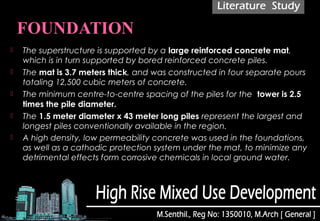  The superstructure is supported by a large reinforced concrete mat,
which is in turn supported by bored reinforced concrete piles.
 The mat is 3.7 meters thick, and was constructed in four separate pours
totaling 12,500 cubic meters of concrete.
 The minimum centre-to-centre spacing of the piles for the  tower is 2.5
times the pile diameter.
 The 1.5 meter diameter x 43 meter long piles represent the largest and
longest piles conventionally available in the region.
 A high density, low permeability concrete was used in the foundations,
as well as a cathodic protection system under the mat, to minimize any
detrimental effects form corrosive chemicals in local ground water.
 