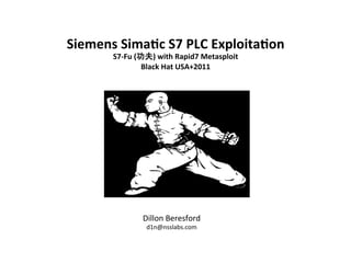 Siemens	
  Sima)c	
  S7	
  PLC	
  Exploita)on	
  	
  
          S7-­‐Fu	
  (功夫)	
  with	
  Rapid7	
  Metasploit	
  
                       Black	
  Hat	
  USA+2011	
  




                     Dillon	
  Beresford	
  
                       d1n@nsslabs.com	
  
 