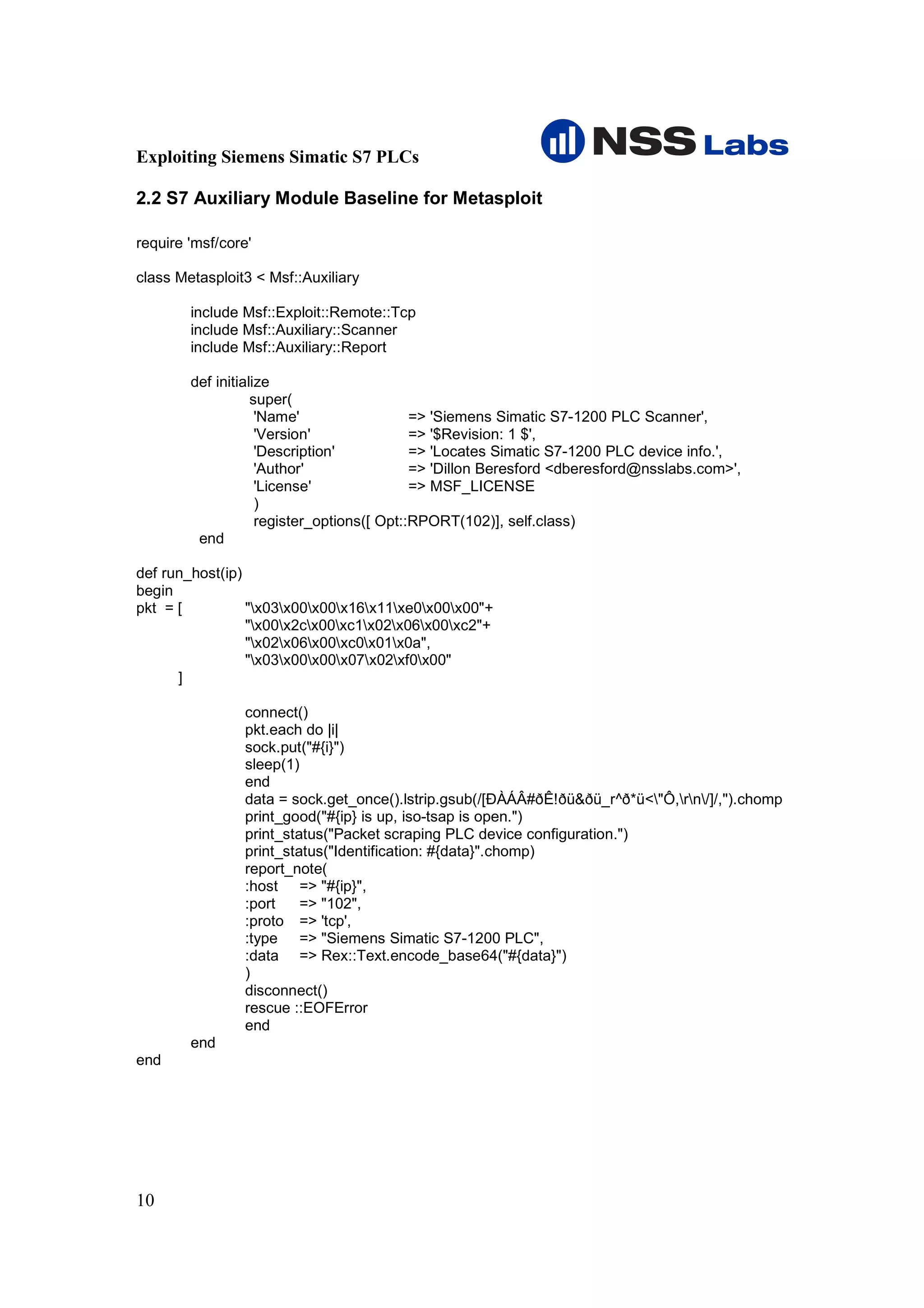 Exploiting Siemens Simatic S7 PLCs

2.2 S7 Auxiliary Module Baseline for Metasploit

require 'msf/core'

class Metasploit3 < Msf::Auxiliary

        include Msf::Exploit::Remote::Tcp
        include Msf::Auxiliary::Scanner
        include Msf::Auxiliary::Report

        def initialize
                   super(
                    'Name'                  => 'Siemens Simatic S7-1200 PLC Scanner',
                    'Version'               => '$Revision: 1 $',
                    'Description'           => 'Locates Simatic S7-1200 PLC device info.',
                    'Author'                => 'Dillon Beresford <dberesford@nsslabs.com>',
                    'License'               => MSF_LICENSE
                    )
                    register_options([ Opt::RPORT(102)], self.class)
         end

def run_host(ip)
begin
pkt = [          "x03x00x00x16x11xe0x00x00"+
                 "x00x2cx00xc1x02x06x00xc2"+
                 "x02x06x00xc0x01x0a",
                 "x03x00x00x07x02xf0x00"
      ]

                 connect()
                 pkt.each do |i|
                 sock.put("#{i}")
                 sleep(1)
                 end
                 data = sock.get_once().lstrip.gsub(/[ÐÀÁÂ#ðÊ!ðü&ðü_r^ð*ü<"Ô,rn/]/,'').chomp
                 print_good("#{ip} is up, iso-tsap is open.")
                 print_status("Packet scraping PLC device configuration.")
                 print_status("Identification: #{data}".chomp)
                 report_note(
                 :host => "#{ip}",
                 :port    => "102",
                 :proto => 'tcp',
                 :type => "Siemens Simatic S7-1200 PLC",
                 :data => Rex::Text.encode_base64("#{data}")
                 )
                 disconnect()
                 rescue ::EOFError
                 end
        end
end




10
 