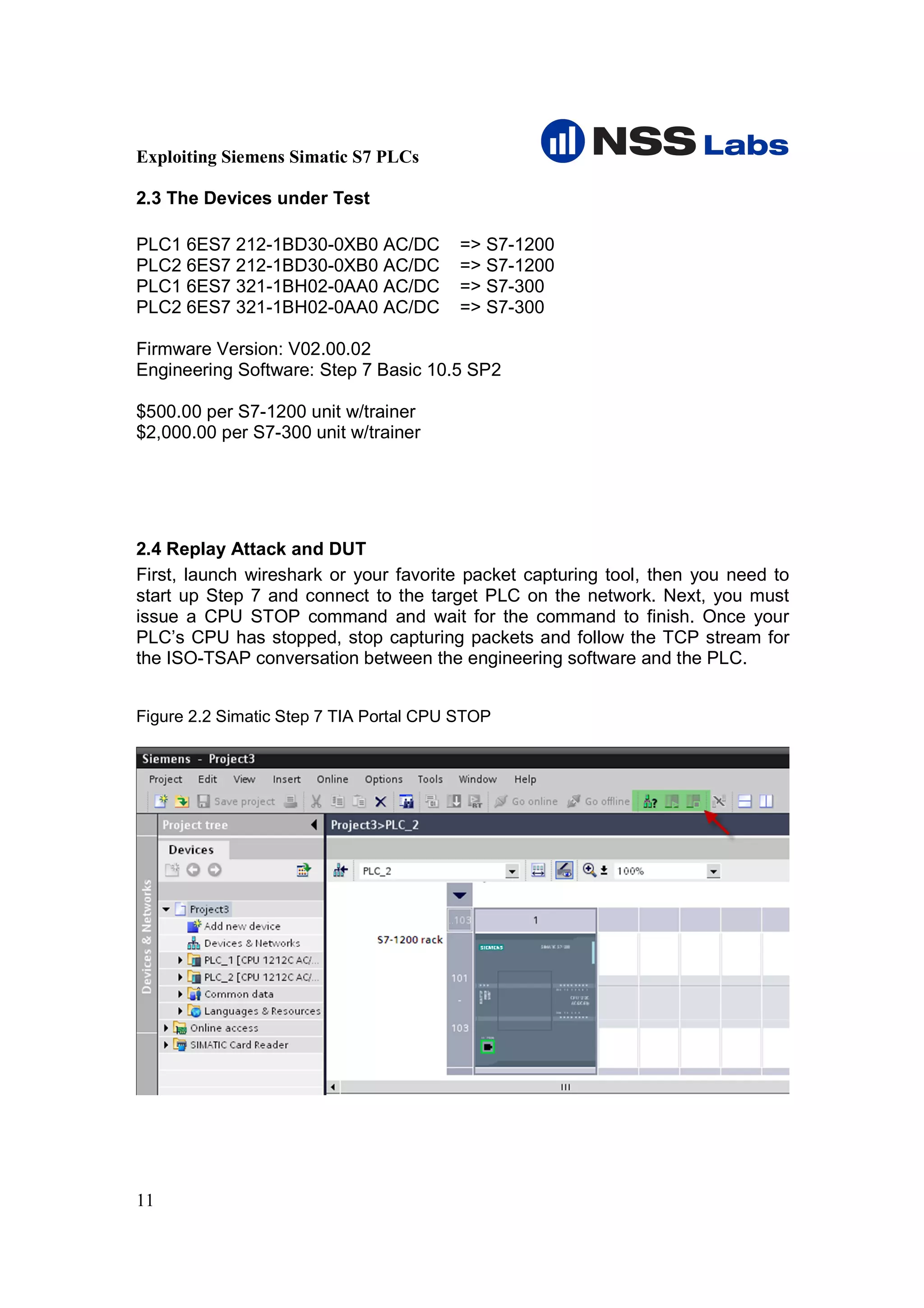Exploiting Siemens Simatic S7 PLCs

2.3 The Devices under Test

PLC1 6ES7 212-1BD30-0XB0 AC/DC           => S7-1200
PLC2 6ES7 212-1BD30-0XB0 AC/DC           => S7-1200
PLC1 6ES7 321-1BH02-0AA0 AC/DC           => S7-300
PLC2 6ES7 321-1BH02-0AA0 AC/DC           => S7-300

Firmware Version: V02.00.02
Engineering Software: Step 7 Basic 10.5 SP2

$500.00 per S7-1200 unit w/trainer
$2,000.00 per S7-300 unit w/trainer




2.4 Replay Attack and DUT
First, launch wireshark or your favorite packet capturing tool, then you need to
start up Step 7 and connect to the target PLC on the network. Next, you must
issue a CPU STOP command and wait for the command to finish. Once your
PLC’s CPU has stopped, stop capturing packets and follow the TCP stream for
the ISO-TSAP conversation between the engineering software and the PLC.


Figure 2.2 Simatic Step 7 TIA Portal CPU STOP




11
 