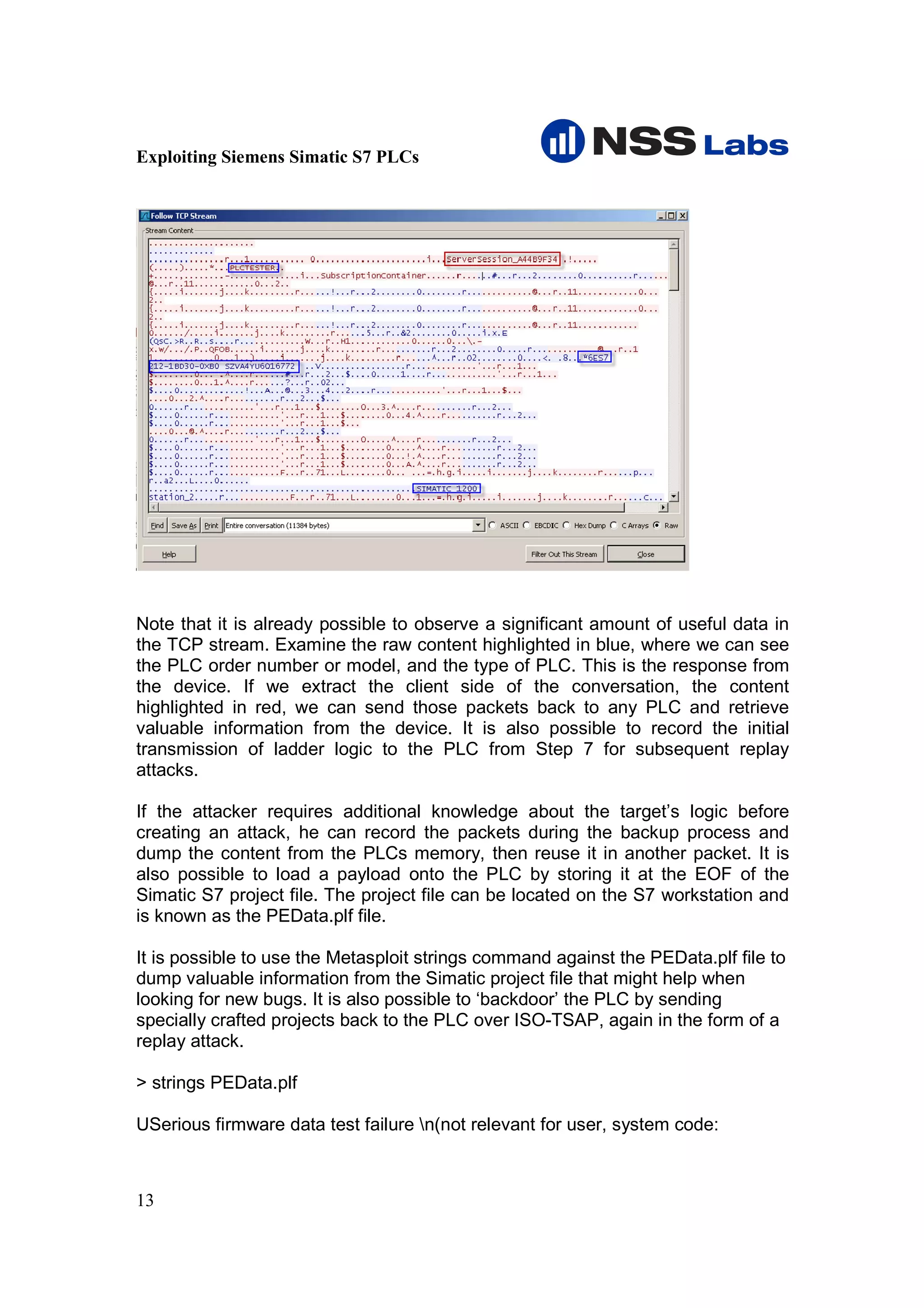 Exploiting Siemens Simatic S7 PLCs




Note that it is already possible to observe a significant amount of useful data in
the TCP stream. Examine the raw content highlighted in blue, where we can see
the PLC order number or model, and the type of PLC. This is the response from
the device. If we extract the client side of the conversation, the content
highlighted in red, we can send those packets back to any PLC and retrieve
valuable information from the device. It is also possible to record the initial
transmission of ladder logic to the PLC from Step 7 for subsequent replay
attacks.

If the attacker requires additional knowledge about the target’s logic before
creating an attack, he can record the packets during the backup process and
dump the content from the PLCs memory, then reuse it in another packet. It is
also possible to load a payload onto the PLC by storing it at the EOF of the
Simatic S7 project file. The project file can be located on the S7 workstation and
is known as the PEData.plf file.

It is possible to use the Metasploit strings command against the PEData.plf file to
dump valuable information from the Simatic project file that might help when
looking for new bugs. It is also possible to ‘backdoor’ the PLC by sending
specially crafted projects back to the PLC over ISO-TSAP, again in the form of a
replay attack.

> strings PEData.plf

USerious firmware data test failure n(not relevant for user, system code:



13
 