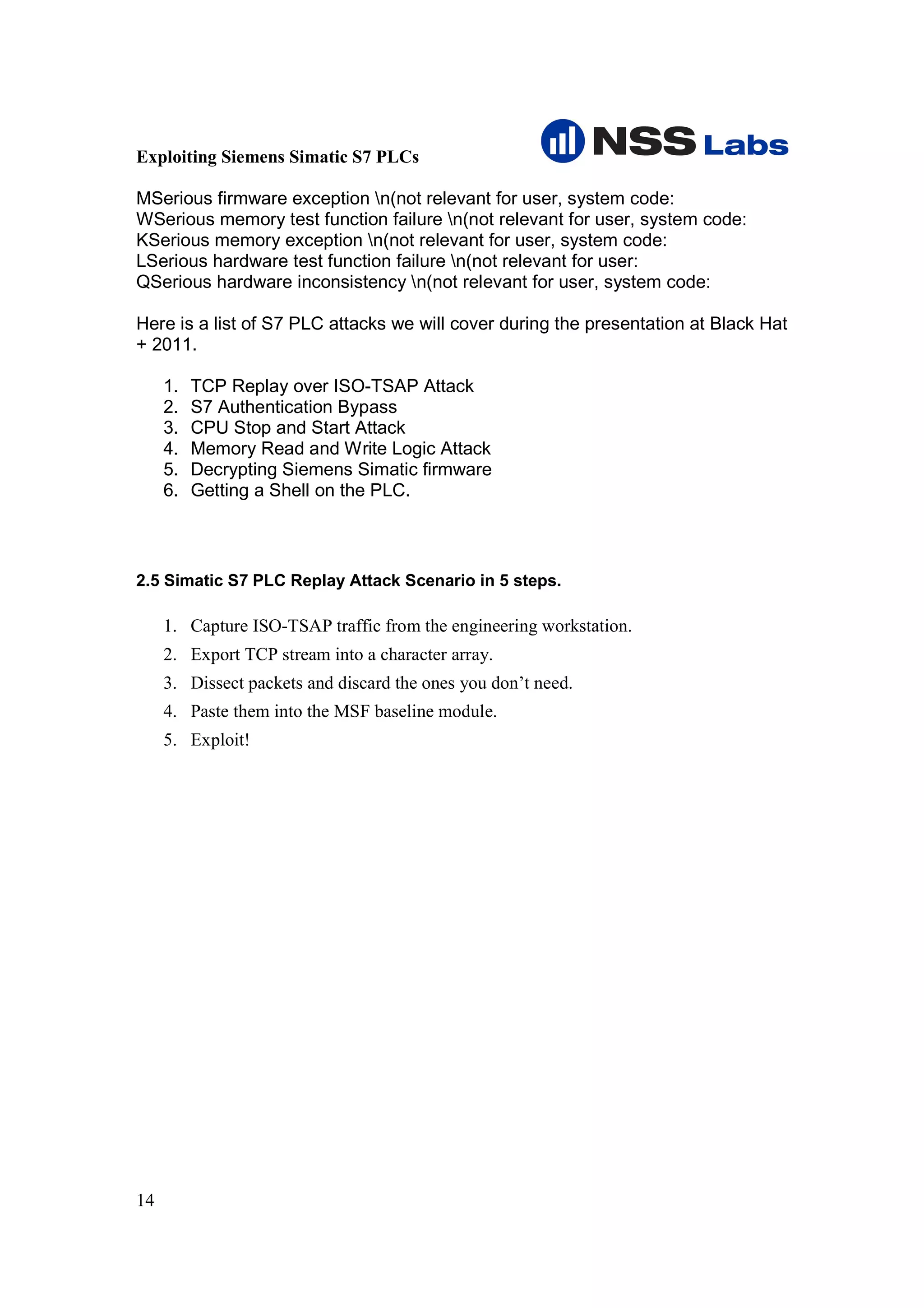 Exploiting Siemens Simatic S7 PLCs

MSerious firmware exception n(not relevant for user, system code:
WSerious memory test function failure n(not relevant for user, system code:
KSerious memory exception n(not relevant for user, system code:
LSerious hardware test function failure n(not relevant for user:
QSerious hardware inconsistency n(not relevant for user, system code:

Here is a list of S7 PLC attacks we will cover during the presentation at Black Hat
+ 2011.

     1.   TCP Replay over ISO-TSAP Attack
     2.   S7 Authentication Bypass
     3.   CPU Stop and Start Attack
     4.   Memory Read and Write Logic Attack
     5.   Decrypting Siemens Simatic firmware
     6.   Getting a Shell on the PLC.



2.5 Simatic S7 PLC Replay Attack Scenario in 5 steps.

     1. Capture ISO-TSAP traffic from the engineering workstation.
     2. Export TCP stream into a character array.
     3. Dissect packets and discard the ones you don’t need.
     4. Paste them into the MSF baseline module.
     5. Exploit!




14
 