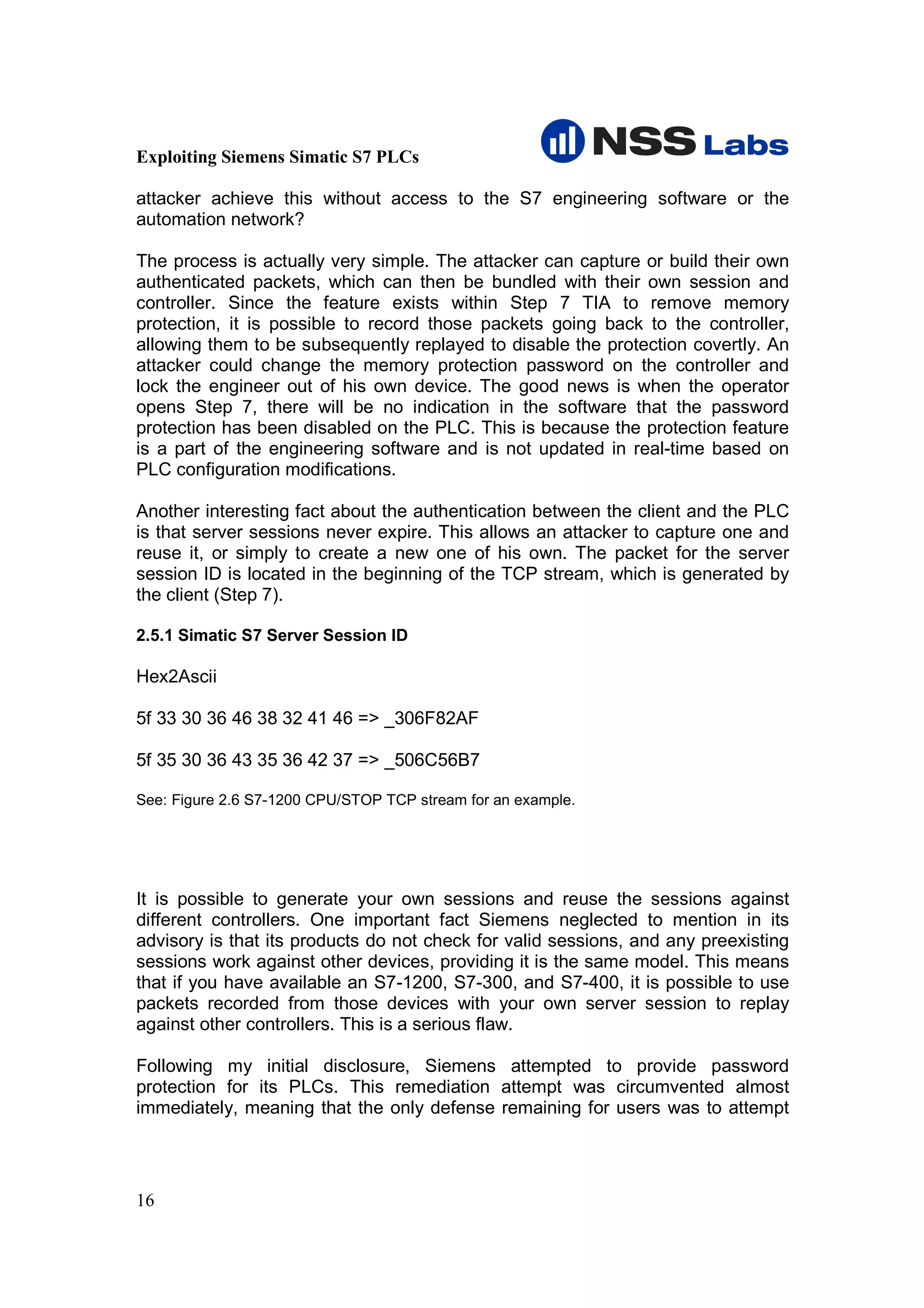 Exploiting Siemens Simatic S7 PLCs

attacker achieve this without access to the S7 engineering software or the
automation network?

The process is actually very simple. The attacker can capture or build their own
authenticated packets, which can then be bundled with their own session and
controller. Since the feature exists within Step 7 TIA to remove memory
protection, it is possible to record those packets going back to the controller,
allowing them to be subsequently replayed to disable the protection covertly. An
attacker could change the memory protection password on the controller and
lock the engineer out of his own device. The good news is when the operator
opens Step 7, there will be no indication in the software that the password
protection has been disabled on the PLC. This is because the protection feature
is a part of the engineering software and is not updated in real-time based on
PLC configuration modifications.

Another interesting fact about the authentication between the client and the PLC
is that server sessions never expire. This allows an attacker to capture one and
reuse it, or simply to create a new one of his own. The packet for the server
session ID is located in the beginning of the TCP stream, which is generated by
the client (Step 7).

2.5.1 Simatic S7 Server Session ID

Hex2Ascii

5f 33 30 36 46 38 32 41 46 => _306F82AF

5f 35 30 36 43 35 36 42 37 => _506C56B7

See: Figure 2.6 S7-1200 CPU/STOP TCP stream for an example.




It is possible to generate your own sessions and reuse the sessions against
different controllers. One important fact Siemens neglected to mention in its
advisory is that its products do not check for valid sessions, and any preexisting
sessions work against other devices, providing it is the same model. This means
that if you have available an S7-1200, S7-300, and S7-400, it is possible to use
packets recorded from those devices with your own server session to replay
against other controllers. This is a serious flaw.

Following my initial disclosure, Siemens attempted to provide password
protection for its PLCs. This remediation attempt was circumvented almost
immediately, meaning that the only defense remaining for users was to attempt




16
 