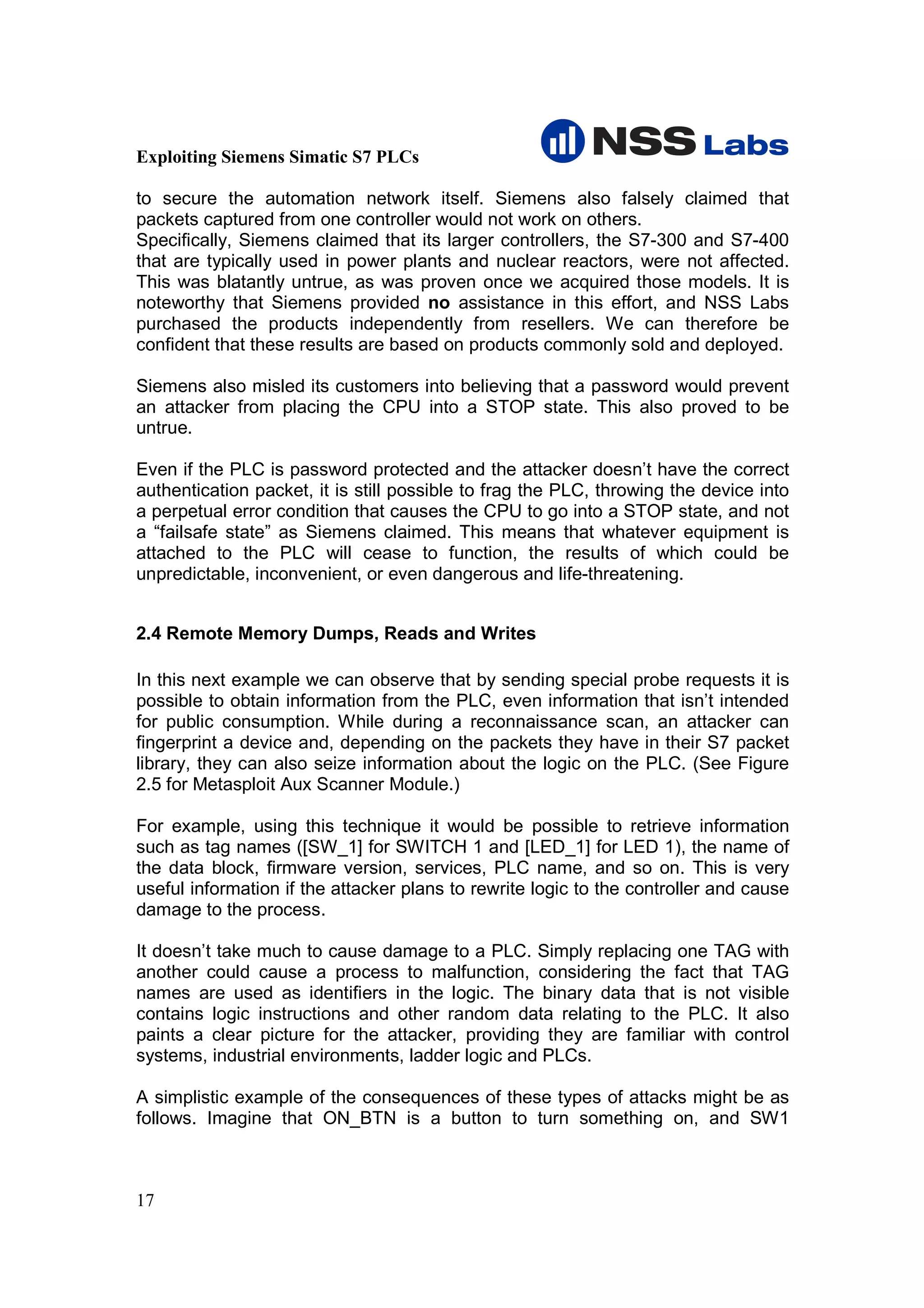 Exploiting Siemens Simatic S7 PLCs

to secure the automation network itself. Siemens also falsely claimed that
packets captured from one controller would not work on others.
Specifically, Siemens claimed that its larger controllers, the S7-300 and S7-400
that are typically used in power plants and nuclear reactors, were not affected.
This was blatantly untrue, as was proven once we acquired those models. It is
noteworthy that Siemens provided no assistance in this effort, and NSS Labs
purchased the products independently from resellers. We can therefore be
confident that these results are based on products commonly sold and deployed.

Siemens also misled its customers into believing that a password would prevent
an attacker from placing the CPU into a STOP state. This also proved to be
untrue.

Even if the PLC is password protected and the attacker doesn’t have the correct
authentication packet, it is still possible to frag the PLC, throwing the device into
a perpetual error condition that causes the CPU to go into a STOP state, and not
a “failsafe state” as Siemens claimed. This means that whatever equipment is
attached to the PLC will cease to function, the results of which could be
unpredictable, inconvenient, or even dangerous and life-threatening.


2.4 Remote Memory Dumps, Reads and Writes

In this next example we can observe that by sending special probe requests it is
possible to obtain information from the PLC, even information that isn’t intended
for public consumption. While during a reconnaissance scan, an attacker can
fingerprint a device and, depending on the packets they have in their S7 packet
library, they can also seize information about the logic on the PLC. (See Figure
2.5 for Metasploit Aux Scanner Module.)

For example, using this technique it would be possible to retrieve information
such as tag names ([SW_1] for SWITCH 1 and [LED_1] for LED 1), the name of
the data block, firmware version, services, PLC name, and so on. This is very
useful information if the attacker plans to rewrite logic to the controller and cause
damage to the process.

It doesn’t take much to cause damage to a PLC. Simply replacing one TAG with
another could cause a process to malfunction, considering the fact that TAG
names are used as identifiers in the logic. The binary data that is not visible
contains logic instructions and other random data relating to the PLC. It also
paints a clear picture for the attacker, providing they are familiar with control
systems, industrial environments, ladder logic and PLCs.

A simplistic example of the consequences of these types of attacks might be as
follows. Imagine that ON_BTN is a button to turn something on, and SW1



17
 