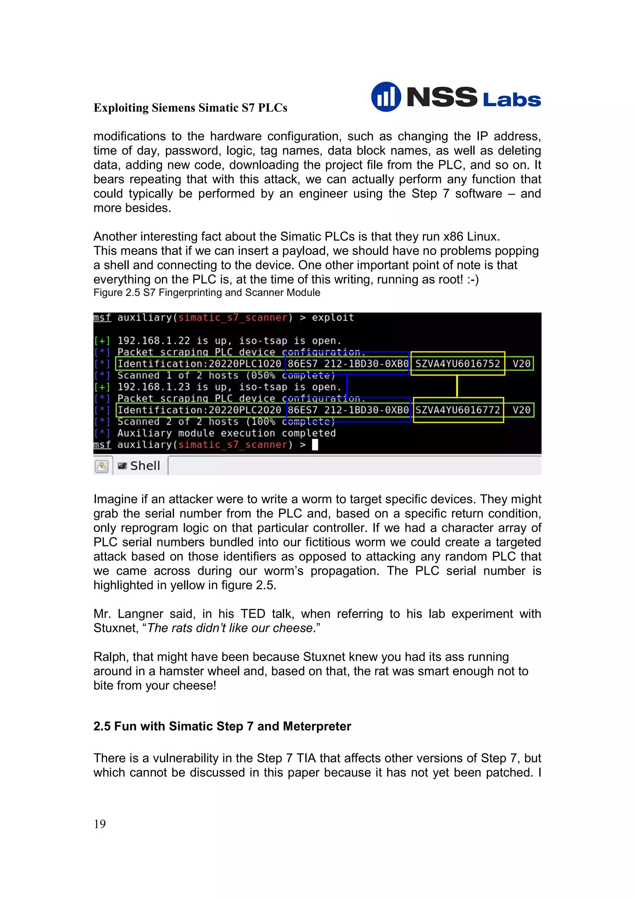 Exploiting Siemens Simatic S7 PLCs

modifications to the hardware configuration, such as changing the IP address,
time of day, password, logic, tag names, data block names, as well as deleting
data, adding new code, downloading the project file from the PLC, and so on. It
bears repeating that with this attack, we can actually perform any function that
could typically be performed by an engineer using the Step 7 software – and
more besides.

Another interesting fact about the Simatic PLCs is that they run x86 Linux.
This means that if we can insert a payload, we should have no problems popping
a shell and connecting to the device. One other important point of note is that
everything on the PLC is, at the time of this writing, running as root! :-)
Figure 2.5 S7 Fingerprinting and Scanner Module




Imagine if an attacker were to write a worm to target specific devices. They might
grab the serial number from the PLC and, based on a specific return condition,
only reprogram logic on that particular controller. If we had a character array of
PLC serial numbers bundled into our fictitious worm we could create a targeted
attack based on those identifiers as opposed to attacking any random PLC that
we came across during our worm’s propagation. The PLC serial number is
highlighted in yellow in figure 2.5.

Mr. Langner said, in his TED talk, when referring to his lab experiment with
Stuxnet, “The rats didn’t like our cheese.”

Ralph, that might have been because Stuxnet knew you had its ass running
around in a hamster wheel and, based on that, the rat was smart enough not to
bite from your cheese!


2.5 Fun with Simatic Step 7 and Meterpreter

There is a vulnerability in the Step 7 TIA that affects other versions of Step 7, but
which cannot be discussed in this paper because it has not yet been patched. I



19
 