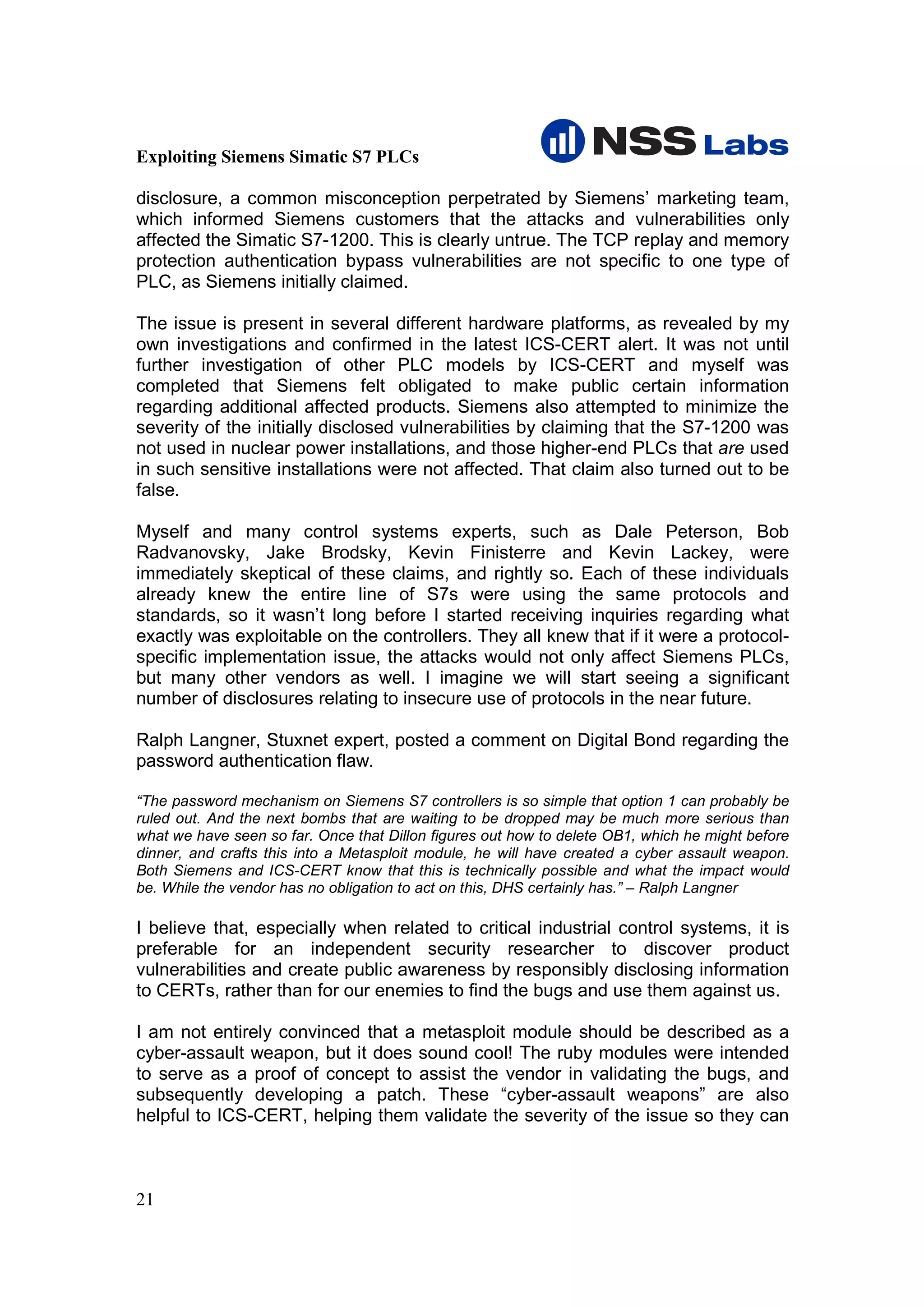 Exploiting Siemens Simatic S7 PLCs

disclosure, a common misconception perpetrated by Siemens’ marketing team,
which informed Siemens customers that the attacks and vulnerabilities only
affected the Simatic S7-1200. This is clearly untrue. The TCP replay and memory
protection authentication bypass vulnerabilities are not specific to one type of
PLC, as Siemens initially claimed.

The issue is present in several different hardware platforms, as revealed by my
own investigations and confirmed in the latest ICS-CERT alert. It was not until
further investigation of other PLC models by ICS-CERT and myself was
completed that Siemens felt obligated to make public certain information
regarding additional affected products. Siemens also attempted to minimize the
severity of the initially disclosed vulnerabilities by claiming that the S7-1200 was
not used in nuclear power installations, and those higher-end PLCs that are used
in such sensitive installations were not affected. That claim also turned out to be
false.

Myself and many control systems experts, such as Dale Peterson, Bob
Radvanovsky, Jake Brodsky, Kevin Finisterre and Kevin Lackey, were
immediately skeptical of these claims, and rightly so. Each of these individuals
already knew the entire line of S7s were using the same protocols and
standards, so it wasn’t long before I started receiving inquiries regarding what
exactly was exploitable on the controllers. They all knew that if it were a protocol-
specific implementation issue, the attacks would not only affect Siemens PLCs,
but many other vendors as well. I imagine we will start seeing a significant
number of disclosures relating to insecure use of protocols in the near future.

Ralph Langner, Stuxnet expert, posted a comment on Digital Bond regarding the
password authentication flaw.

“The password mechanism on Siemens S7 controllers is so simple that option 1 can probably be
ruled out. And the next bombs that are waiting to be dropped may be much more serious than
what we have seen so far. Once that Dillon figures out how to delete OB1, which he might before
dinner, and crafts this into a Metasploit module, he will have created a cyber assault weapon.
Both Siemens and ICS-CERT know that this is technically possible and what the impact would
be. While the vendor has no obligation to act on this, DHS certainly has.” – Ralph Langner

I believe that, especially when related to critical industrial control systems, it is
preferable for an independent security researcher to discover product
vulnerabilities and create public awareness by responsibly disclosing information
to CERTs, rather than for our enemies to find the bugs and use them against us.

I am not entirely convinced that a metasploit module should be described as a
cyber-assault weapon, but it does sound cool! The ruby modules were intended
to serve as a proof of concept to assist the vendor in validating the bugs, and
subsequently developing a patch. These “cyber-assault weapons” are also
helpful to ICS-CERT, helping them validate the severity of the issue so they can



21
 