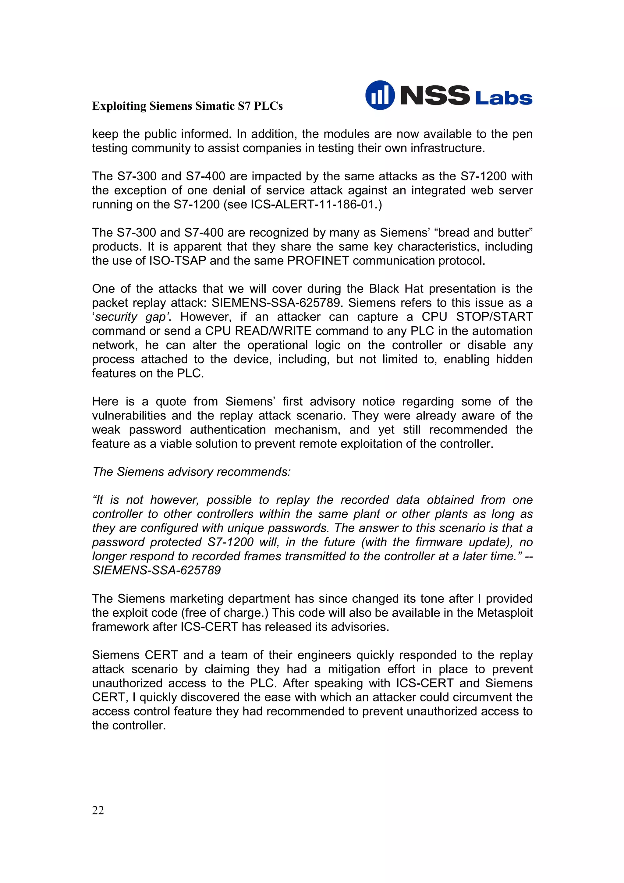 Exploiting Siemens Simatic S7 PLCs

keep the public informed. In addition, the modules are now available to the pen
testing community to assist companies in testing their own infrastructure.

The S7-300 and S7-400 are impacted by the same attacks as the S7-1200 with
the exception of one denial of service attack against an integrated web server
running on the S7-1200 (see ICS-ALERT-11-186-01.)

The S7-300 and S7-400 are recognized by many as Siemens’ “bread and butter”
products. It is apparent that they share the same key characteristics, including
the use of ISO-TSAP and the same PROFINET communication protocol.

One of the attacks that we will cover during the Black Hat presentation is the
packet replay attack: SIEMENS-SSA-625789. Siemens refers to this issue as a
‘security gap’. However, if an attacker can capture a CPU STOP/START
command or send a CPU READ/WRITE command to any PLC in the automation
network, he can alter the operational logic on the controller or disable any
process attached to the device, including, but not limited to, enabling hidden
features on the PLC.

Here is a quote from Siemens’ first advisory notice regarding some of the
vulnerabilities and the replay attack scenario. They were already aware of the
weak password authentication mechanism, and yet still recommended the
feature as a viable solution to prevent remote exploitation of the controller.

The Siemens advisory recommends:

“It is not however, possible to replay the recorded data obtained from one
controller to other controllers within the same plant or other plants as long as
they are configured with unique passwords. The answer to this scenario is that a
password protected S7-1200 will, in the future (with the firmware update), no
longer respond to recorded frames transmitted to the controller at a later time.” --
SIEMENS-SSA-625789

The Siemens marketing department has since changed its tone after I provided
the exploit code (free of charge.) This code will also be available in the Metasploit
framework after ICS-CERT has released its advisories.

Siemens CERT and a team of their engineers quickly responded to the replay
attack scenario by claiming they had a mitigation effort in place to prevent
unauthorized access to the PLC. After speaking with ICS-CERT and Siemens
CERT, I quickly discovered the ease with which an attacker could circumvent the
access control feature they had recommended to prevent unauthorized access to
the controller.




22
 
