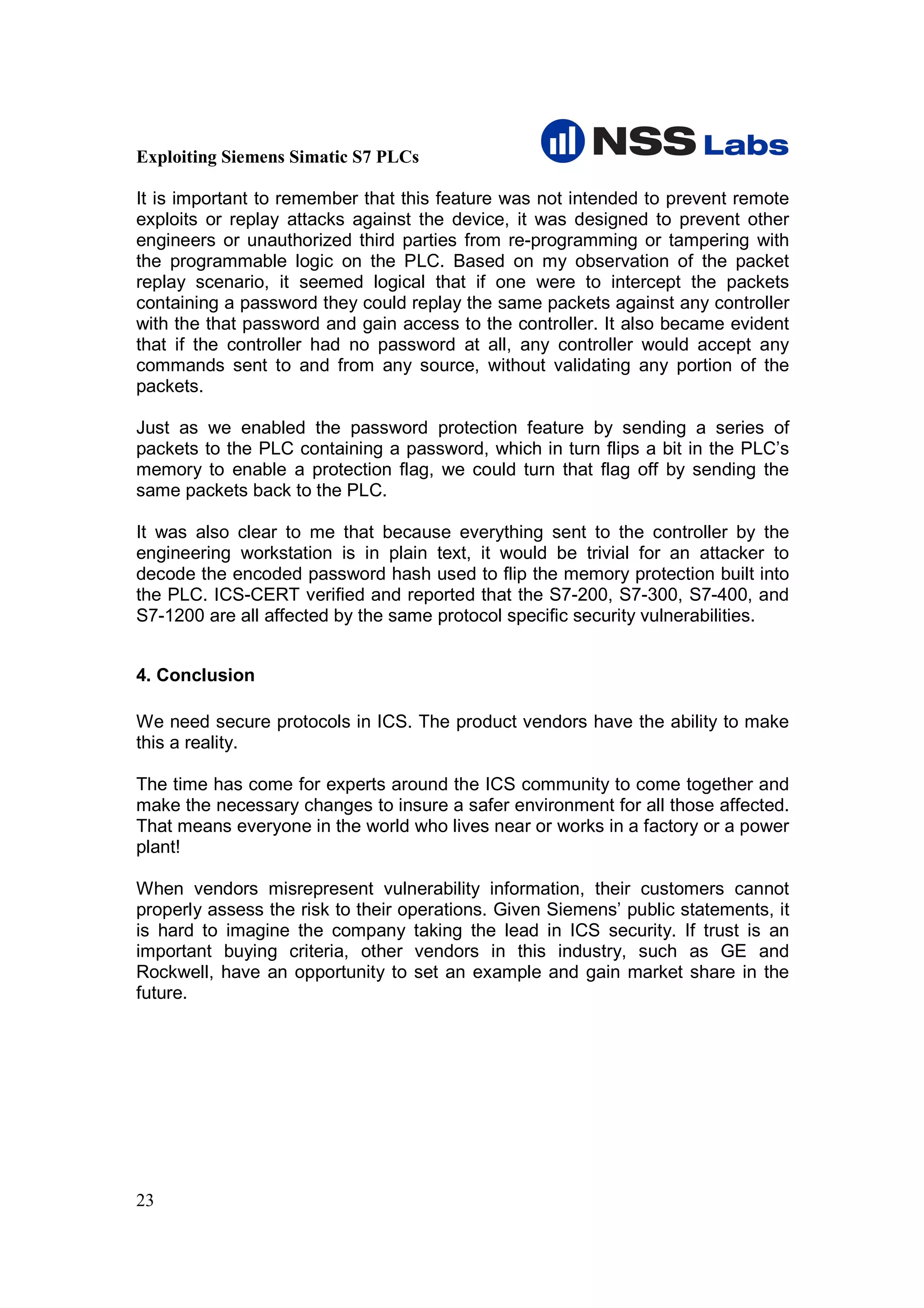 Exploiting Siemens Simatic S7 PLCs

It is important to remember that this feature was not intended to prevent remote
exploits or replay attacks against the device, it was designed to prevent other
engineers or unauthorized third parties from re-programming or tampering with
the programmable logic on the PLC. Based on my observation of the packet
replay scenario, it seemed logical that if one were to intercept the packets
containing a password they could replay the same packets against any controller
with the that password and gain access to the controller. It also became evident
that if the controller had no password at all, any controller would accept any
commands sent to and from any source, without validating any portion of the
packets.

Just as we enabled the password protection feature by sending a series of
packets to the PLC containing a password, which in turn flips a bit in the PLC’s
memory to enable a protection flag, we could turn that flag off by sending the
same packets back to the PLC.

It was also clear to me that because everything sent to the controller by the
engineering workstation is in plain text, it would be trivial for an attacker to
decode the encoded password hash used to flip the memory protection built into
the PLC. ICS-CERT verified and reported that the S7-200, S7-300, S7-400, and
S7-1200 are all affected by the same protocol specific security vulnerabilities.


4. Conclusion

We need secure protocols in ICS. The product vendors have the ability to make
this a reality.

The time has come for experts around the ICS community to come together and
make the necessary changes to insure a safer environment for all those affected.
That means everyone in the world who lives near or works in a factory or a power
plant!

When vendors misrepresent vulnerability information, their customers cannot
properly assess the risk to their operations. Given Siemens’ public statements, it
is hard to imagine the company taking the lead in ICS security. If trust is an
important buying criteria, other vendors in this industry, such as GE and
Rockwell, have an opportunity to set an example and gain market share in the
future.




23
 